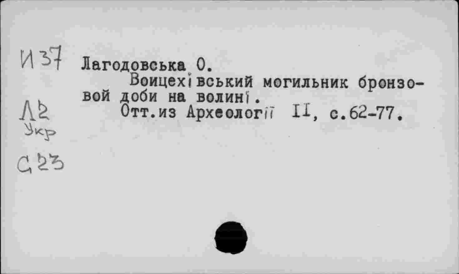 ﻿Лї*
Лагодовська 0.
Воицехівський могильник бронзовой доби на Волині.
Отт.из Археології 11, с.62-77.
сл*>